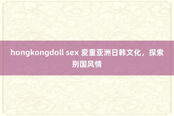 hongkongdoll sex 爱重亚洲日韩文化，探索别国风情