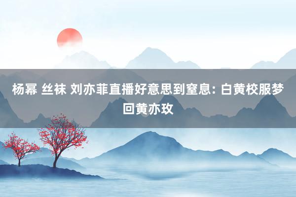 杨幂 丝袜 刘亦菲直播好意思到窒息: 白黄校服梦回黄亦玫
