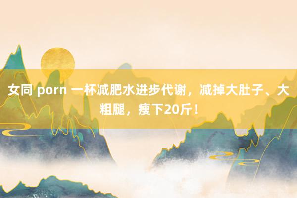 女同 porn 一杯减肥水进步代谢，减掉大肚子、大粗腿，瘦下20斤！