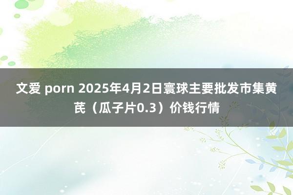 文爱 porn 2025年4月2日寰球主要批发市集黄芪（瓜子片0.3）价钱行情