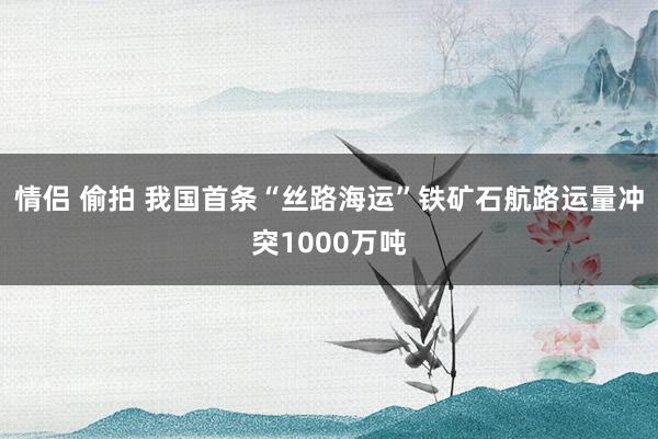情侣 偷拍 我国首条“丝路海运”铁矿石航路运量冲突1000万吨