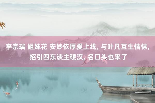 李宗瑞 姐妹花 安妙依厚爱上线， 与叶凡互生情愫， 招引四东谈主硬汉， 名口头也来了