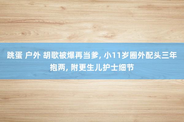 跳蛋 户外 胡歌被爆再当爹， 小11岁圈外配头三年抱两， 附更生儿护士细节