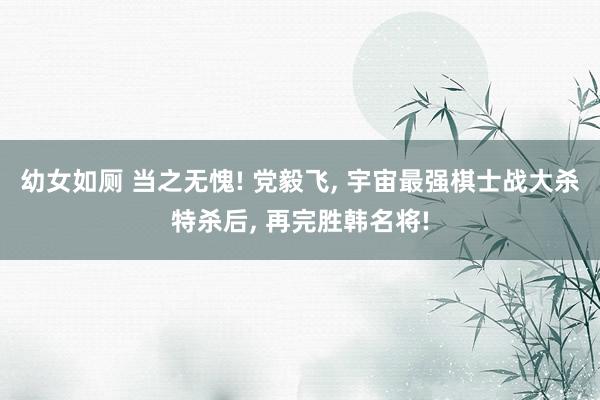 幼女如厕 当之无愧! 党毅飞， 宇宙最强棋士战大杀特杀后， 再完胜韩名将!