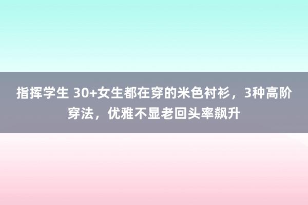 指挥学生 30+女生都在穿的米色衬衫，3种高阶穿法，优雅不显老回头率飙升