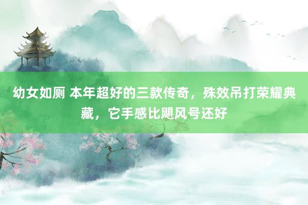 幼女如厕 本年超好的三款传奇，殊效吊打荣耀典藏，它手感比飓风号还好