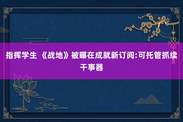 指挥学生 《战地》被曝在成就新订阅:可托管抓续干事器