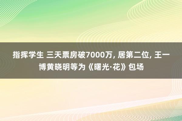 指挥学生 三天票房破7000万， 居第二位， 王一博黄晓明等为《曙光·花》包场