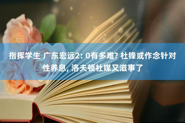 指挥学生 广东宏远2: 0有多难? 杜锋或作念针对性养息， 洛夫顿社媒又滋事了