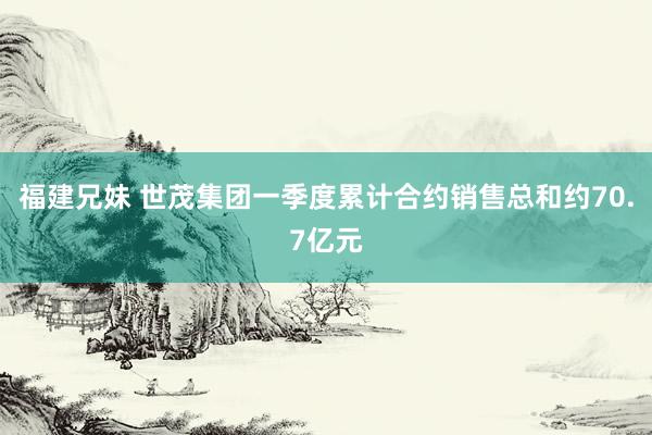 福建兄妹 世茂集团一季度累计合约销售总和约70.7亿元
