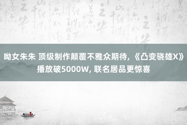 呦女朱朱 顶级制作颠覆不雅众期待， 《凸变骁雄X》播放破5000W， 联名居品更惊喜