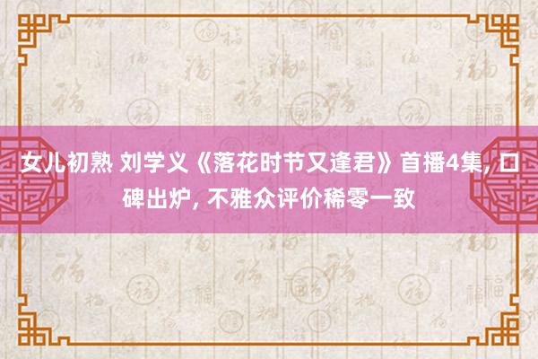 女儿初熟 刘学义《落花时节又逢君》首播4集， 口碑出炉， 不雅众评价稀零一致