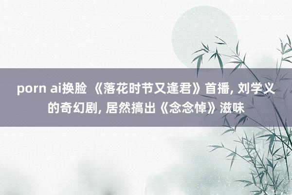 porn ai换脸 《落花时节又逢君》首播， 刘学义的奇幻剧， 居然搞出《念念悼》滋味