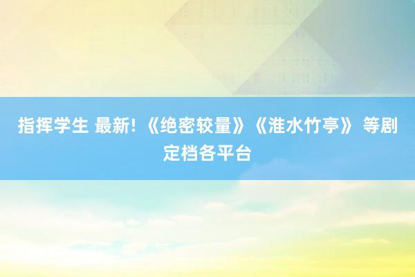 指挥学生 最新! 《绝密较量》《淮水竹亭》 等剧定档各平台
