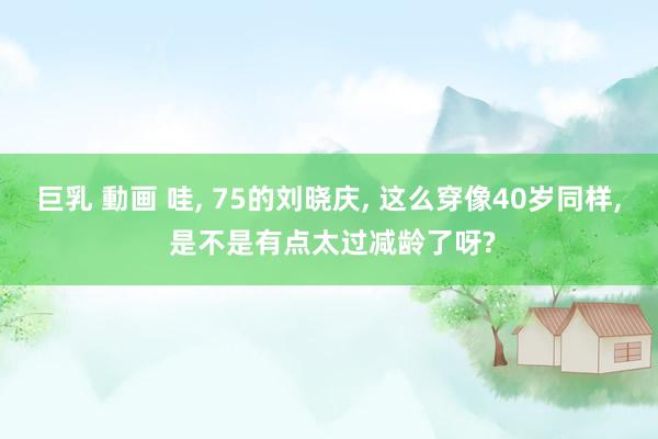 巨乳 動画 哇， 75的刘晓庆， 这么穿像40岁同样， 是不是有点太过减龄了呀?