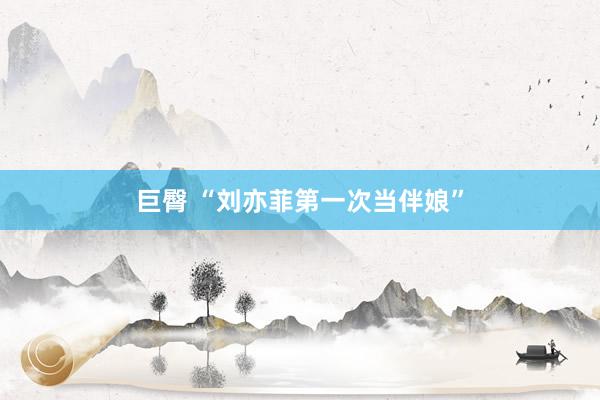 巨臀 “刘亦菲第一次当伴娘”