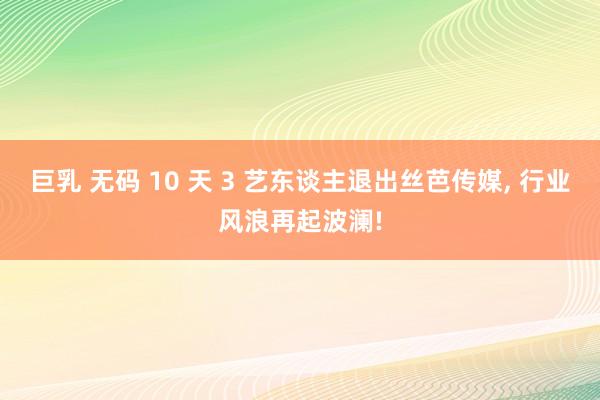 巨乳 无码 10 天 3 艺东谈主退出丝芭传媒， 行业风浪再起波澜!