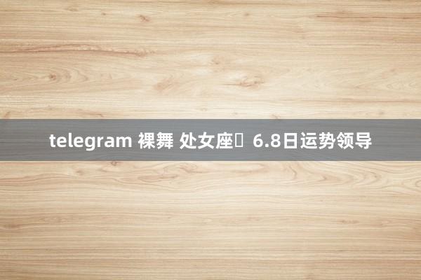 telegram 裸舞 处女座♍6.8日运势领导