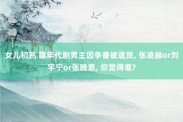 女儿初熟 曝年代剧男主因争番被退货， 张凌赫or刘宇宁or张晚意， 你觉得谁?