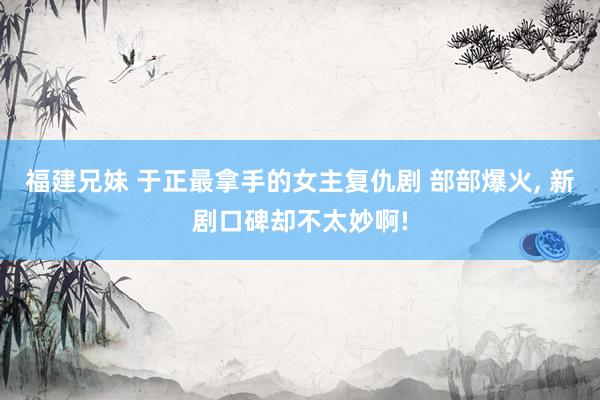 福建兄妹 于正最拿手的女主复仇剧 部部爆火， 新剧口碑却不太妙啊!