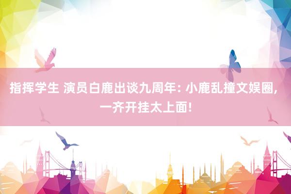 指挥学生 演员白鹿出谈九周年: 小鹿乱撞文娱圈， 一齐开挂太上面!